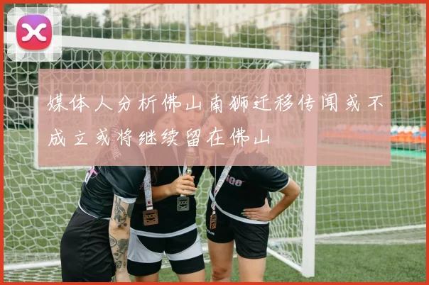 媒体人分析佛山南狮迁移传闻或不成立或将继续留在佛山