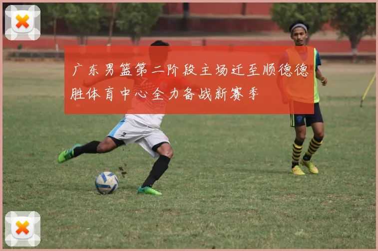 广东男篮第二阶段主场迁至顺德德胜体育中心全力备战新赛季