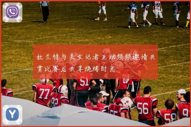 杜兰特与美女记者互动频频邀请共赏比赛后共享烧烤时光
