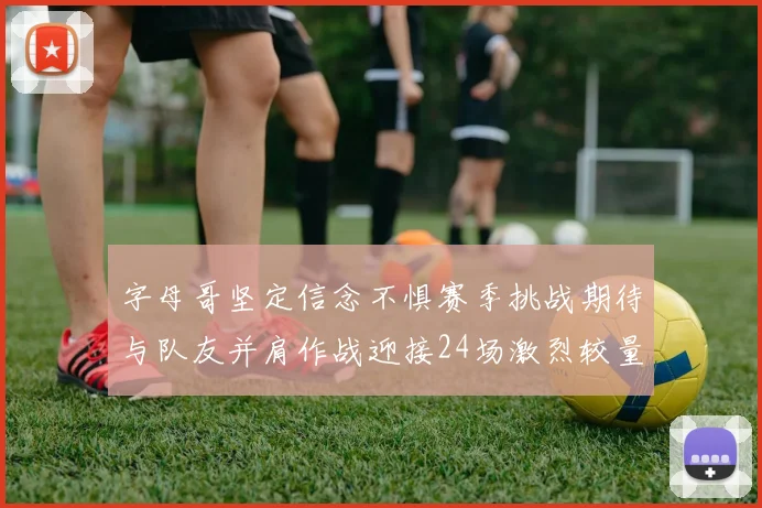 字母哥坚定信念不惧赛季挑战期待与队友并肩作战迎接24场激烈较量