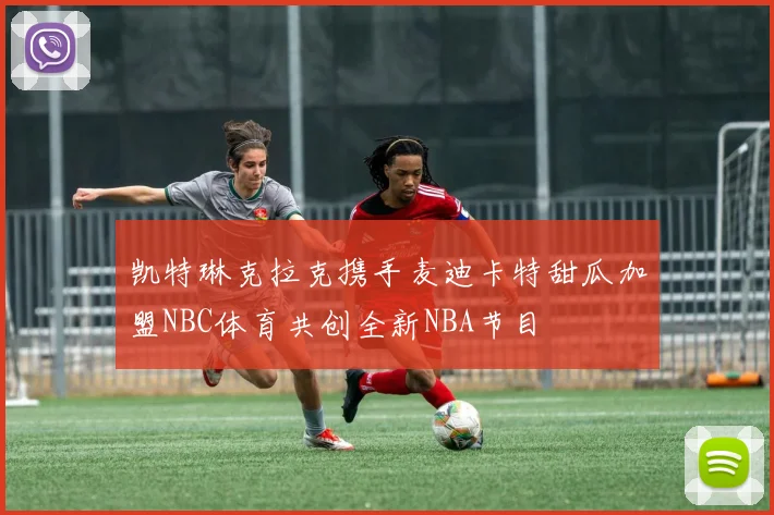 凯特琳克拉克携手麦迪卡特甜瓜加盟NBC体育共创全新NBA节目