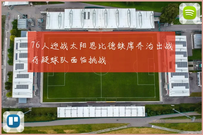 76人迎战太阳恩比德缺席乔治出战存疑球队面临挑战