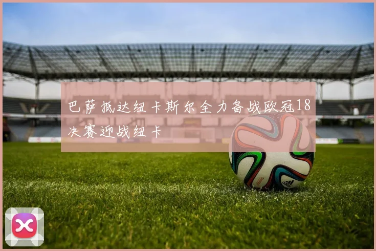 巴萨抵达纽卡斯尔全力备战欧冠18决赛迎战纽卡