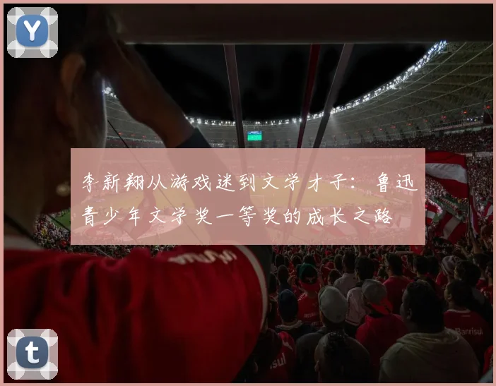 李新翔从游戏迷到文学才子：鲁迅青少年文学奖一等奖的成长之路