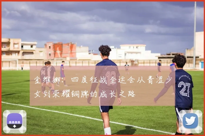 金维娜：四度征战全运会从青涩少女到荣耀铜牌的成长之路