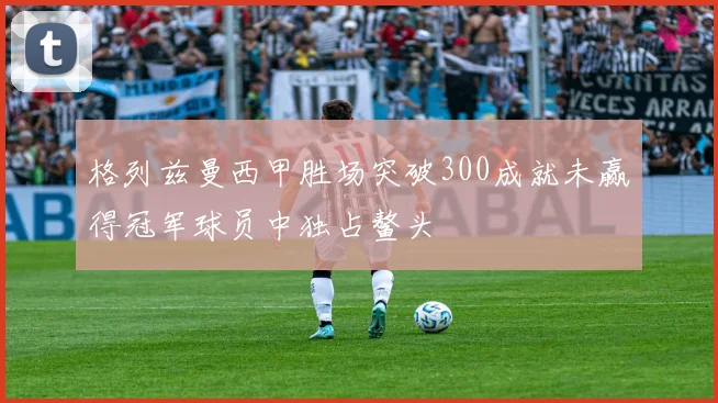 格列兹曼西甲胜场突破300成就未赢得冠军球员中独占鳌头