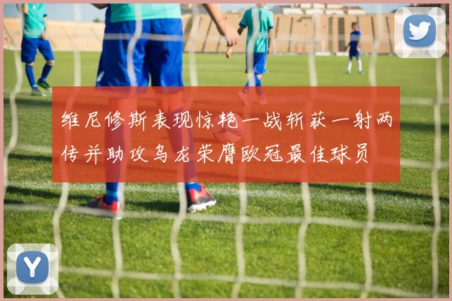 维尼修斯表现惊艳一战斩获一射两传并助攻乌龙荣膺欧冠最佳球员