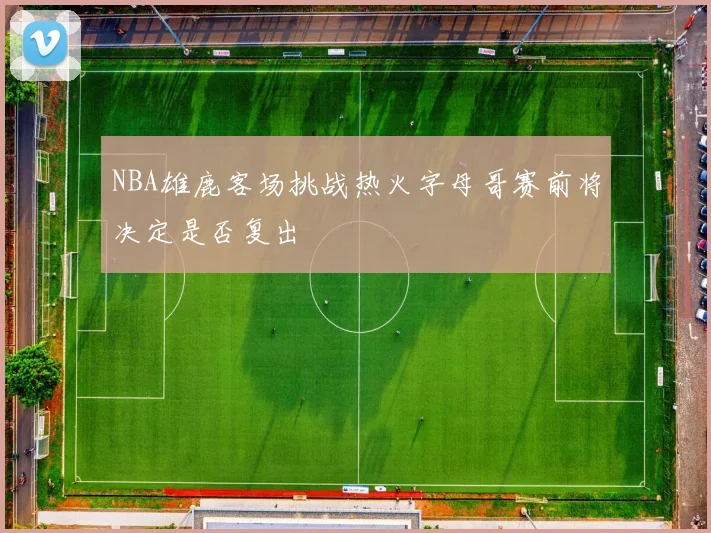 NBA雄鹿客场挑战热火字母哥赛前将决定是否复出
