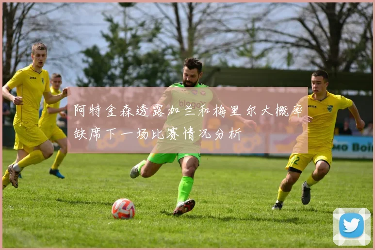 阿特金森透露加兰和梅里尔大概率缺席下一场比赛情况分析