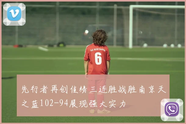 先行者再创佳绩三连胜战胜南京天之蓝102-94展现强大实力